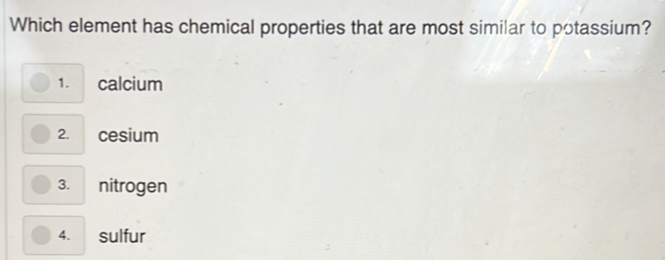 Which element has chemical properties that are most similar to potassium?
1. calcium
2. cesium
3. nitrogen
4. sulfur