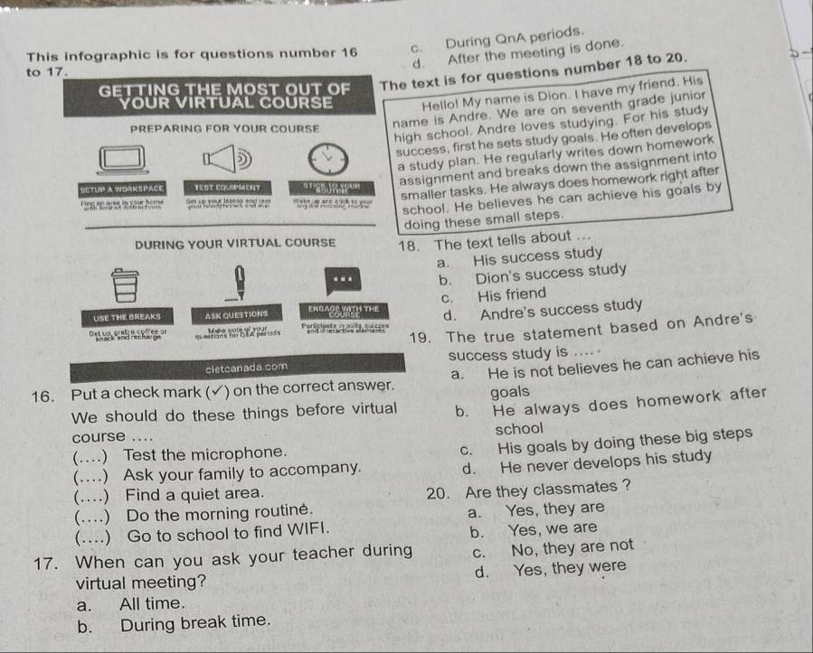 c. During QnA periods.
d. After the meeting is done.
This infographic is for questions number 16
to 17.
GETTING THE MOST OUT OF The text is for questions number 18 to 20.
YOUR VIRTUAL COURSE Hello! My name is Dion. I have my friend. His
PREPARING FOR YOUR COURSE
name is Andre. We are on seventh grade junior
high school. Andre loves studying. For his study
success, first he sets study goals. He often develops
a study plan. He regularly writes down homework
SETUP A WOrKšpaCe TEST CQUIPMENT ' '''a d8? ''' assignment and breaks down the assignment into
smaller tasks. He always does homework right after
school. He believes he can achieve his goals by
Ses up your latted and ree 
doing these small steps.
DURING YOUR VIRTUAL COURSE 18. The text tells about ...
a. His success study
b. Dion's success study
USE THE BREAKS ASK QUESTIONS ENGAGE VITH THE c. His friend
estians for CA A perads d. Andre's success study
19. The true statement based on Andre's
e t i a pr ae e co lr e a Metur note of woar
cletcanada.com success study is .
16. Put a check mark (✓) on the correct answer. a. He is not believes he can achieve his
goals
We should do these things before virtual b. He always does homework after
course .... school
(.) Test the microphone.
c. His goals by doing these big steps
(.) Ask your family to accompany.
d. He never develops his study
(....) Find a quiet area.
20. Are they classmates ?
(....) Do the morning routine. a. Yes, they are
(...) Go to school to find WIFI.
b. Yes, we are
17. When can you ask your teacher during c. No, they are not
virtual meeting? d. Yes, they were
a. All time.
b. During break time.