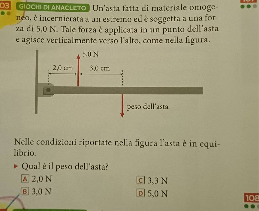 G|OCHI DI ANACLETO Un’asta fatta di materiale omoge-
neo, è incernierata a un estremo ed è soggetta a una for-
za di 5,0 N. Tale forza è applicata in un punto dell’asta
e agisce verticalmente verso l’alto, come nella figura.
Nelle condizioni riportate nella figura l’asta è in equi-
librio.
Qualè il peso dell'asta?
A 2,0 N C 3,3 N
в 3,0 N D 5,0 N
108