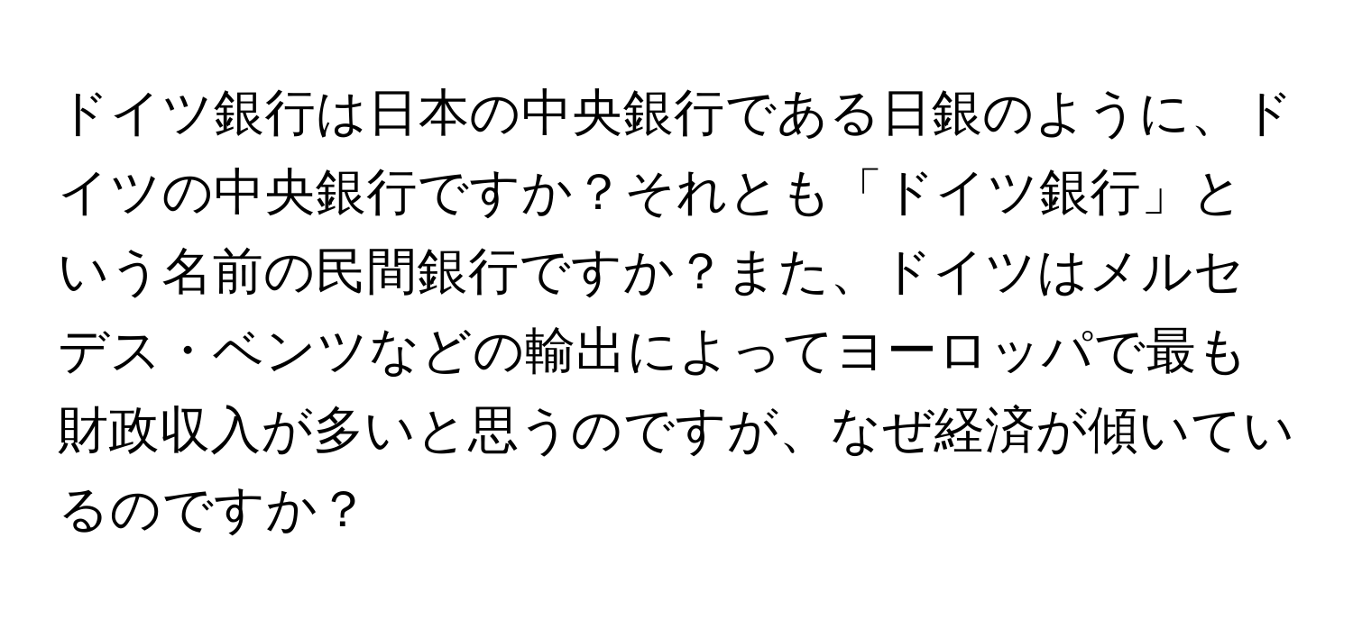 ドイツ銀行は日本の中央銀行である日銀のように、ドイツの中央銀行ですか？それとも「ドイツ銀行」という名前の民間銀行ですか？また、ドイツはメルセデス・ベンツなどの輸出によってヨーロッパで最も財政収入が多いと思うのですが、なぜ経済が傾いているのですか？