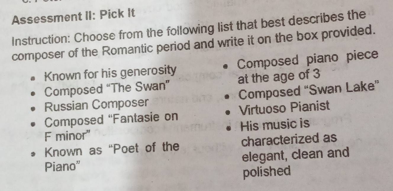 Assessment II: Pick It 
Instruction: Choose from the following list that best describes the 
composer of the Romantic period and write it on the box provided. 
Known for his generosity Composed piano piece 
Composed “The Swan” at the age of 3
Russian Composer Composed “Swan Lake” 
Composed “Fantasie on Virtuoso Pianist 
F minor" His music is 
Known as “Poet of the characterized as 
Piano” elegant, clean and 
polished