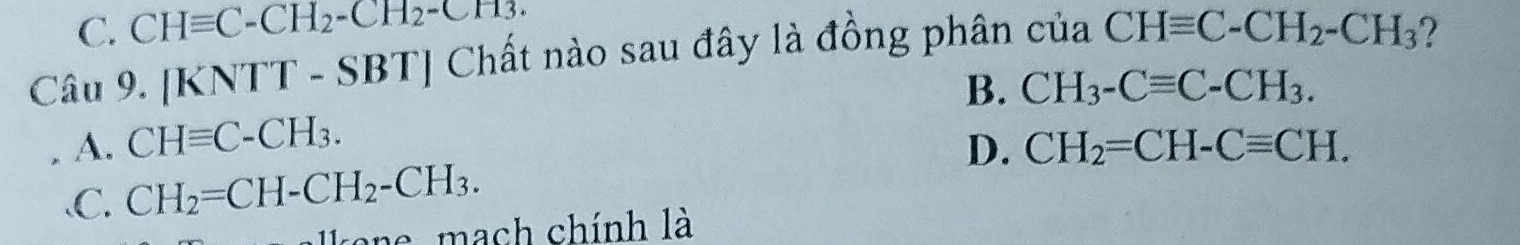 C. CHequiv C-CH_2-CH_2-CH_3. 
Câu 9. [KNTT - SBT] Chất nào sau đây là đồng phân của CHequiv C-CH_2-CH_3 2
B. CH_3-Cequiv C-CH_3.
A. CHequiv C-CH_3. D. CH_2=CH-Cequiv CH.
、C. CH_2=CH-CH_2-CH_3. 
ane mach chính là