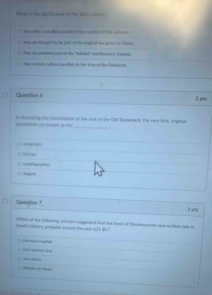 What in the signifficance of the Nuz tablets?
they offer a parallel account of the creation of the universe
they are thought to be part of the original law given to Moses
they are probably part of the "toledot' mentioned in Genesis
they contain cultural parallels to the time of the Patriarchs
Question 6
2pts
in discoising the transmission of the text of the Old Testament, the very first, original
dicuments are kosown as the
_
auting aphs 
first lioe
autobiographies
Torgums
Question 7,
2 pts
Which of the following scholars suggested that the book of Deuteronomy was written late in
Israel's history, probably around the year 621 BC?
Hermann Hupfeld
Karl Heinrich Graf
Jean Astruc
Wilhelm de Wette