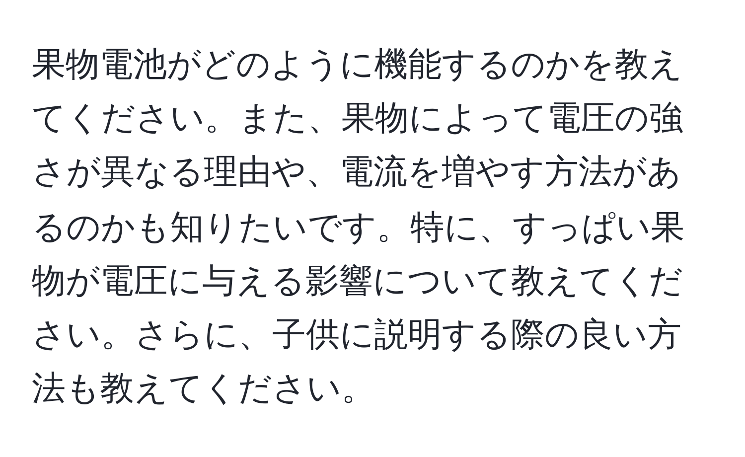 果物電池がどのように機能するのかを教えてください。また、果物によって電圧の強さが異なる理由や、電流を増やす方法があるのかも知りたいです。特に、すっぱい果物が電圧に与える影響について教えてください。さらに、子供に説明する際の良い方法も教えてください。