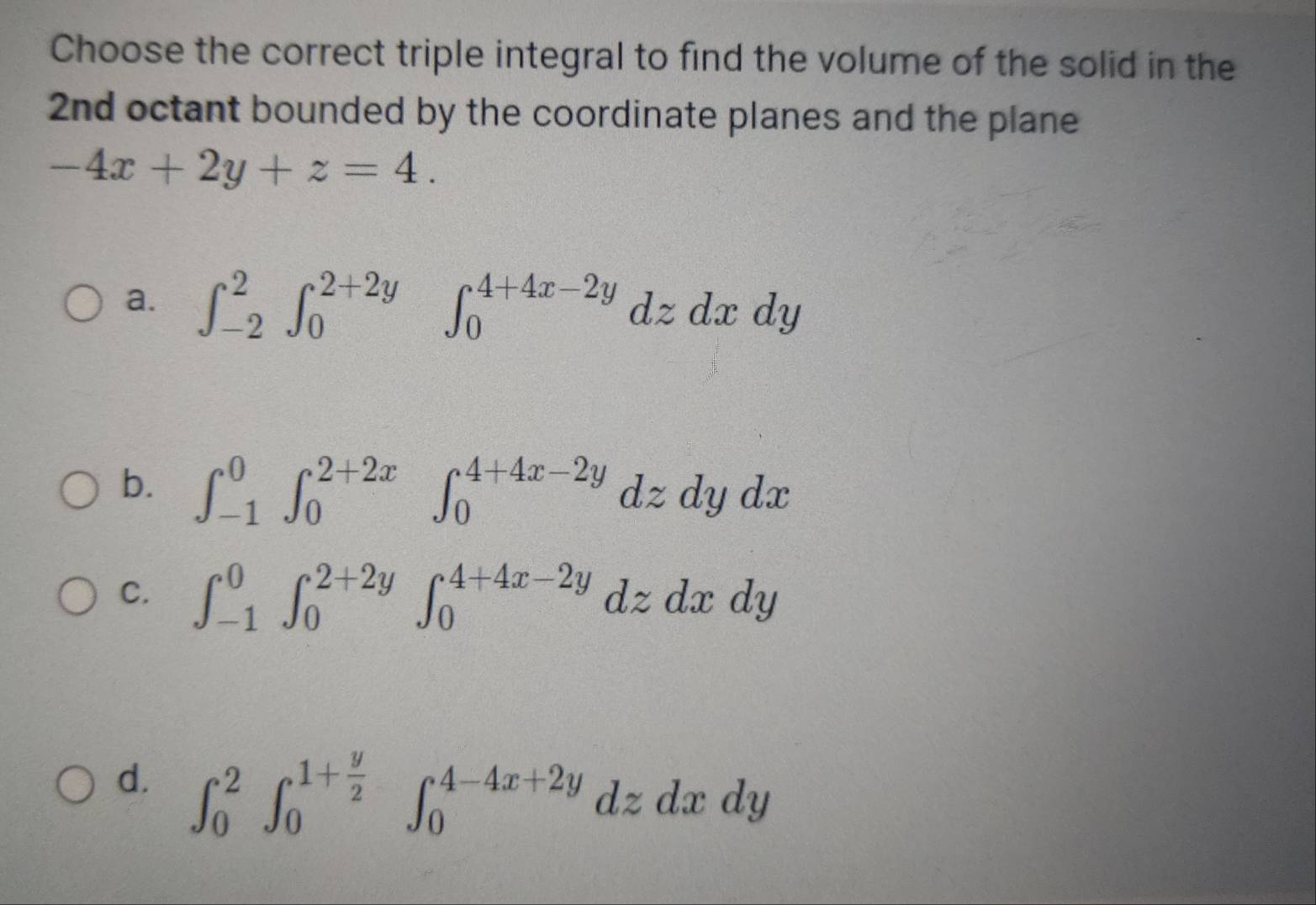 Choose the correct triple integral to find the volume of the solid in the
2nd octant bounded by the coordinate planes and the plane
-4x+2y+z=4.
a. ∈t _(-2)^2∈t _0^((2+2y). ∈t _0^(4+4x-2y)dzdxdy
b. ∈t _(-1)^0∈t _0^(2+2x)∈t _0^(4+4x-2y)dzdydx
C. ∈t _(-1)^0∈t _0^(2+2y)∈t _0^(4+4x-2y)dzdxdy
d. ∈t _0^2∈t _0^(1+frac y)2)∈t _0^(4-4x+2y)dzdxdy