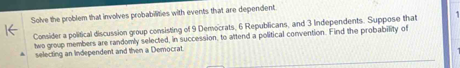 Solve the problem that involves probabilities with events that are dependent. 
Consider a political discussion group consisting of 9 Democrats, 6 Republicans, and 3 Independents. Suppose that 1
two group members are randomly selected, in succession, to attend a political convention. Find the probability of 
selecting an Independent and then a Democrat.