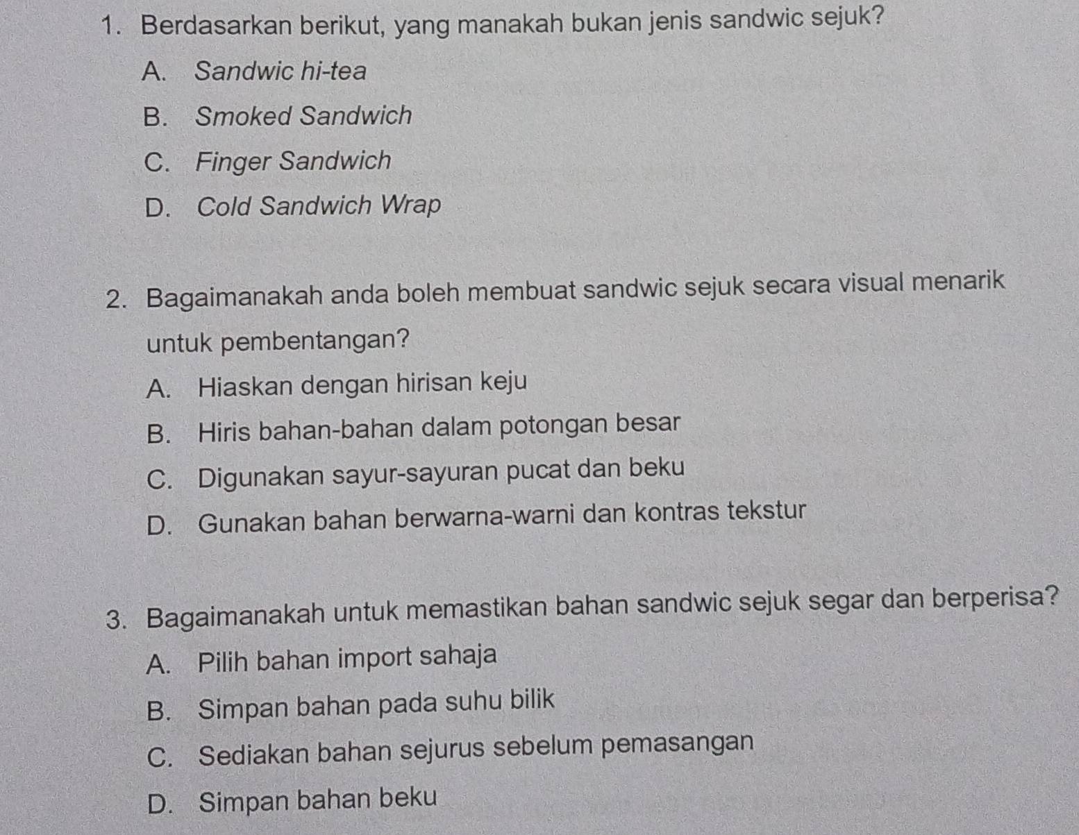 Berdasarkan berikut, yang manakah bukan jenis sandwic sejuk?
A. Sandwic hi-tea
B. Smoked Sandwich
C. Finger Sandwich
D. Cold Sandwich Wrap
2. Bagaimanakah anda boleh membuat sandwic sejuk secara visual menarik
untuk pembentangan?
A. Hiaskan dengan hirisan keju
B. Hiris bahan-bahan dalam potongan besar
C. Digunakan sayur-sayuran pucat dan beku
D. Gunakan bahan berwarna-warni dan kontras tekstur
3. Bagaimanakah untuk memastikan bahan sandwic sejuk segar dan berperisa?
A. Pilih bahan import sahaja
B. Simpan bahan pada suhu bilik
C. Sediakan bahan sejurus sebelum pemasangan
D. Simpan bahan beku