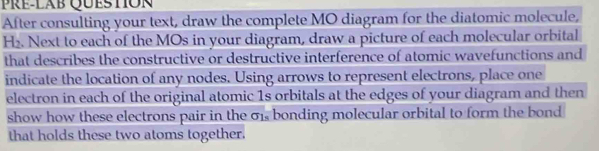 Pre-lab Question 
After consulting your text, draw the complete MO diagram for the diatomic molecule,
H₂. Next to each of the MOs in your diagram, draw a picture of each molecular orbital 
that describes the constructive or destructive interference of atomic wavefunctions and 
indicate the location of any nodes. Using arrows to represent electrons, place one 
electron in each of the original atomic 1s orbitals at the edges of your diagram and then 
show how these electrons pair in the σ1, bonding molecular orbital to form the bond 
that holds these two atoms together.