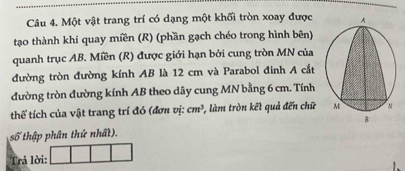 Một vật trang trí có dạng một khối tròn xoay được 
tạo thành khi quay miền (R) (phần gạch chéo trong hình bên) 
quanh trục AB. Miền (R) được giới hạn bởi cung tròn MN của 
đường tròn đường kính AB là 12 cm và Parabol đinh A cắt 
đường tròn đường kính AB theo dây cung MN bằng 6 cm. Tính 
thể tích của vật trang trí đó (đơn vị: cm^3 , làm tròn kết quả đến chữ
swidehat O ( thập phân thứ nhất). 
Trả lời: