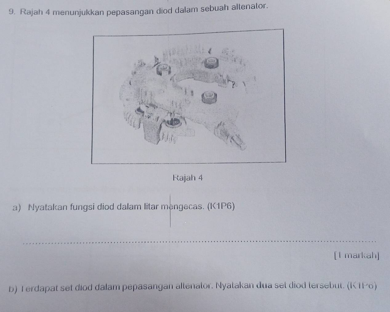 Rajah 4 menunjukkan pepasangan diod dalam sebuah altenator. 
Rajah 4 
a) Nyatakan fungsi diod dalam litar mengecas. (K1P6) 
_ 
[1 markah] 
b) Terdapat set diod dalam pepasangan altenator. Nyatakan dua set diod tersebut. (K1P6)