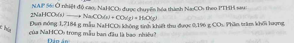 NAP 56: Ở nhiệt độ cao, NaHCO₃ được chuyển hóa thành Na_2CO_3 theo PTHH sau: 
2NaHC O_3(s) to Na_2CO_3(s)+CO_2(g)+H_2O(g)
Đun nóng 1,7184 g mẫu NaHCO₃ không tinh khiết thu được 0,196 g CO_2. Phần trăm khối lượng 
c hút 
của NaHCO₃ trong mẫu ban đầu là bao nhiêu? 
Đáp án: