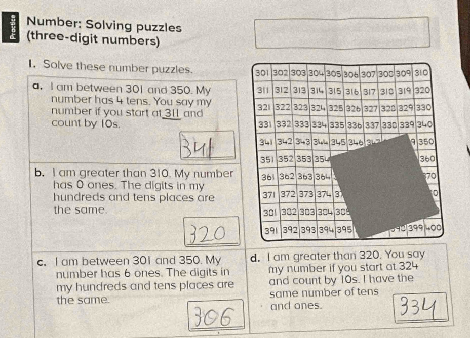 Number: Solving puzzles 
F (three-digit numbers) 
I. Solve these number puzzles.
301 302 303 304 305 306 307 308 309 310
a. I am between 301 and 350. My 311 312 313 314 315 316 317 310 319 320
number has 4 tens. You say my 321 322 323 324 325 326 327 328 329 330
number if you start at 31 and 
count by 10s. 331 332 333 334 335 336 337 330 339 340
341 342 343 344 345 346 9 350
_
351 352 353 354 360
b. I am greater than 310. My number 361 362 363 364 370
has O ones. The digits in my 
hundreds and tens places are 371 372 373 374 3 
the same. 301 382 303 304 308
391 392 393 394 395 998 399 400
_ 
c. I am between 301 and 350. My d. I am greater than 320. You say 
number has 6 ones. The digits in my number if you start at 324
my hundreds and tens places are and count by 10s. I have the 
the same. same number of tens 
and ones. 
_