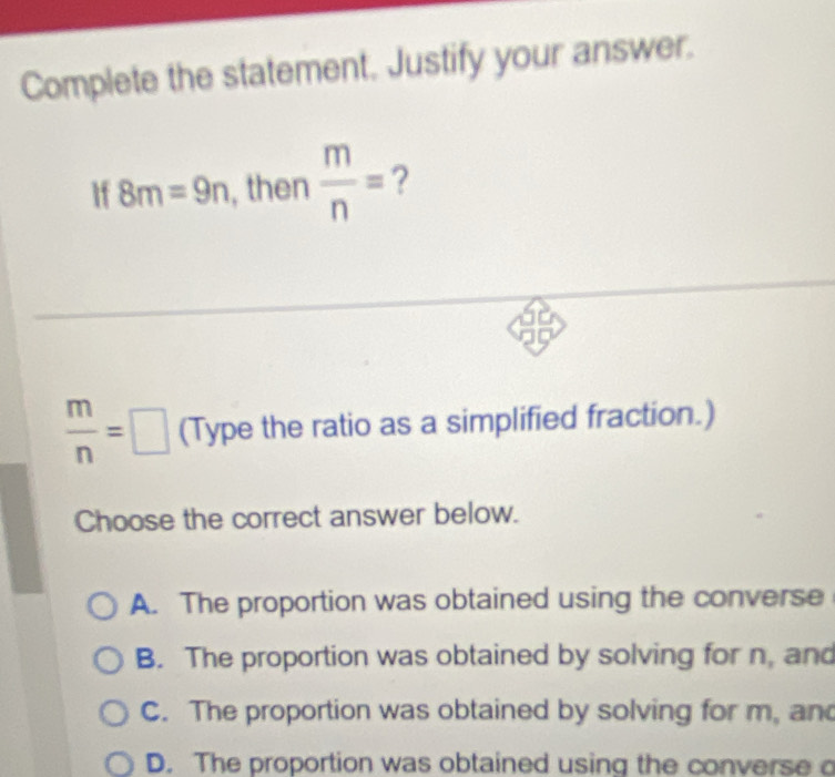 Complete the statement. Justify your answer.
If 8m=9n , then  m/n = ?
 m/n =□ (Type the ratio as a simplified fraction.)
Choose the correct answer below.
A. The proportion was obtained using the converse
B. The proportion was obtained by solving for n, and
C. The proportion was obtained by solving for m, an
D. The proportion was obtained using the converse o