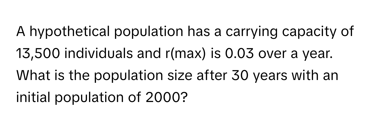 A hypothetical population has a carrying capacity of 13,500 individuals and r(max) is 0.03 over a year. What is the population size after 30 years with an initial population of 2000?