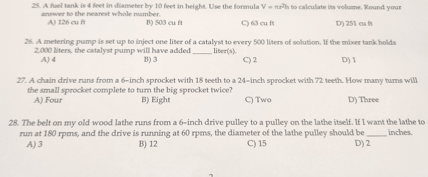 A fuel tank is 4 feet in diameter by 10 feet in height. Use the formula V=π r^2h to calculate its volume. Round your
answer to the nearest whole number.
A) 126 cu ft B) 503 cu ft C) 63 cu ft D) 251 cu ft
26. A metering pump is set up to inject one liter of a catalyst to every 500 liters of solution. If the mixer tank holds
2,000 liters, the catalyst pump will have added _liter(s).
A) 4 B) 3 C) 2 D) 1
27. A chain drive runs from a 6-inch sprocket with 18 teeth to a 24-inch sprocket with 72 teeth. How many turns will
the small sprocket complete to turn the big sprocket twice?
A) Four B) Eight C) Two D) Three
28. The belt on my old wood lathe runs from a 6-inch drive pulley to a pulley on the lathe itself. If I want the lathe to
run at 180 rpms, and the drive is running at 60 rpms, the diameter of the lathe pulley should be _ inches.
A) 3 B) 12 C) 15 D) 2