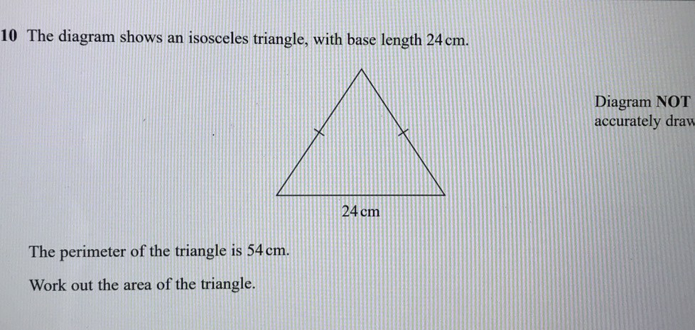 The diagram shows an isosceles triangle, with base length 24cm. 
Diagram NOT 
accurately draw 
The perimeter of the triangle is 54cm. 
Work out the area of the triangle.