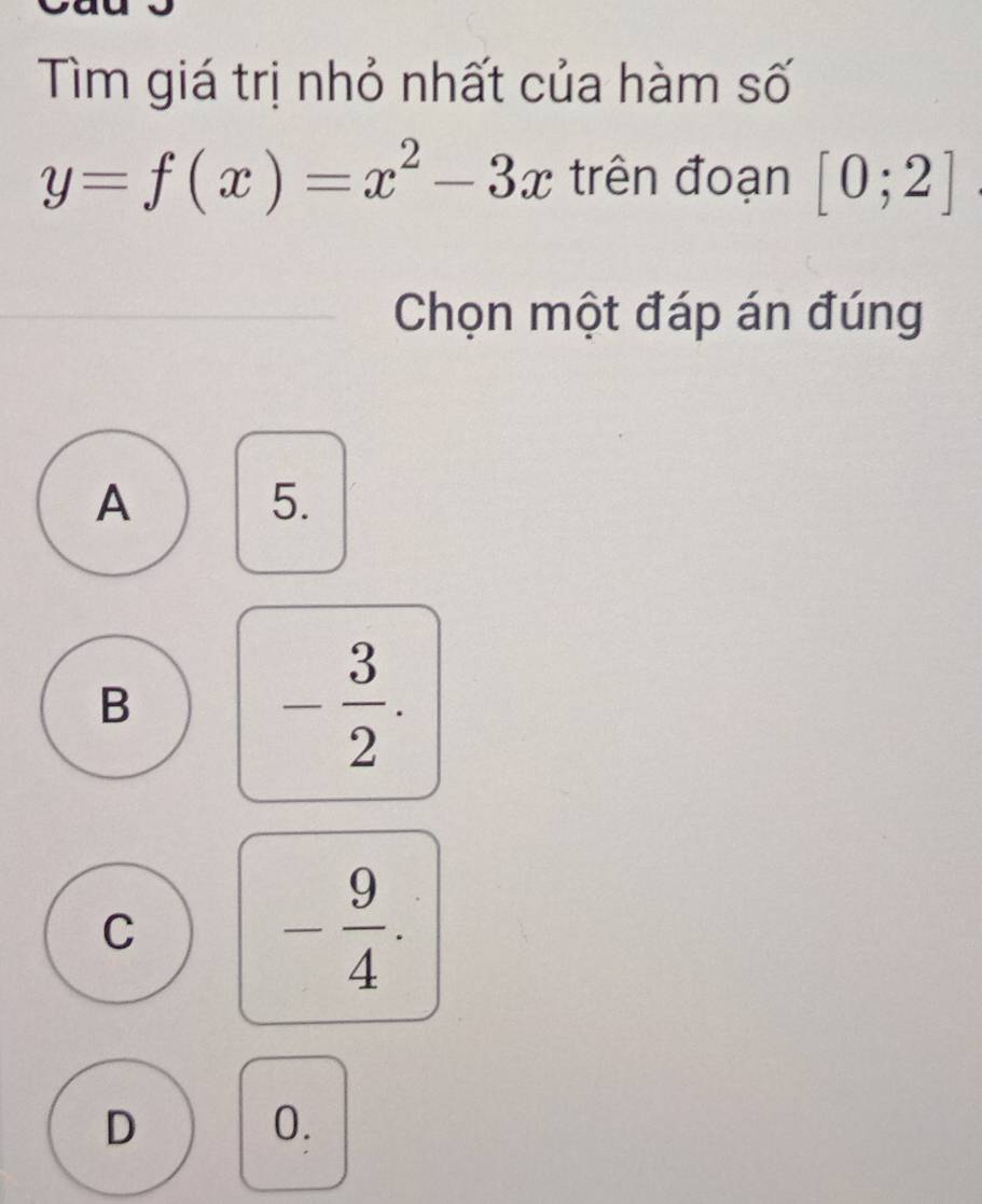 Tìm giá trị nhỏ nhất của hàm số
y=f(x)=x^2-3x trên đoạn [0;2]
Chọn một đáp án đúng
A
5.
B
- 3/2 .
C
- 9/4 .
D
0.