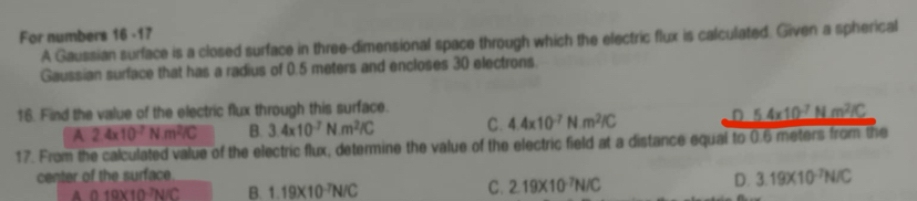 For numbers 16 -17
A Gaussian surface is a closed surface in three-dimensional space through which the electric flux is calculated. Given a spherical
Gaussian surface that has a radius of 0.5 meters and encloses 30 electrons.
16. Find the value of the electric flux through this surface.
A 2.4* 10^(-7)Nm^2IC B. 3.4* 10^(-7)N.m^2/C C. 4.4* 10^(-7)N· m^2IC
17. From the calculated value of the electric flux, determine the value of the electric field at a distance equal 0.6 meters from the
center of the surface
A 0.19* 10^(-7)N/C B. 1.19* 10^(-7)N/C C. 2.19* 10^(-7)N/C
D. 3.19* 10^(-7)N/C