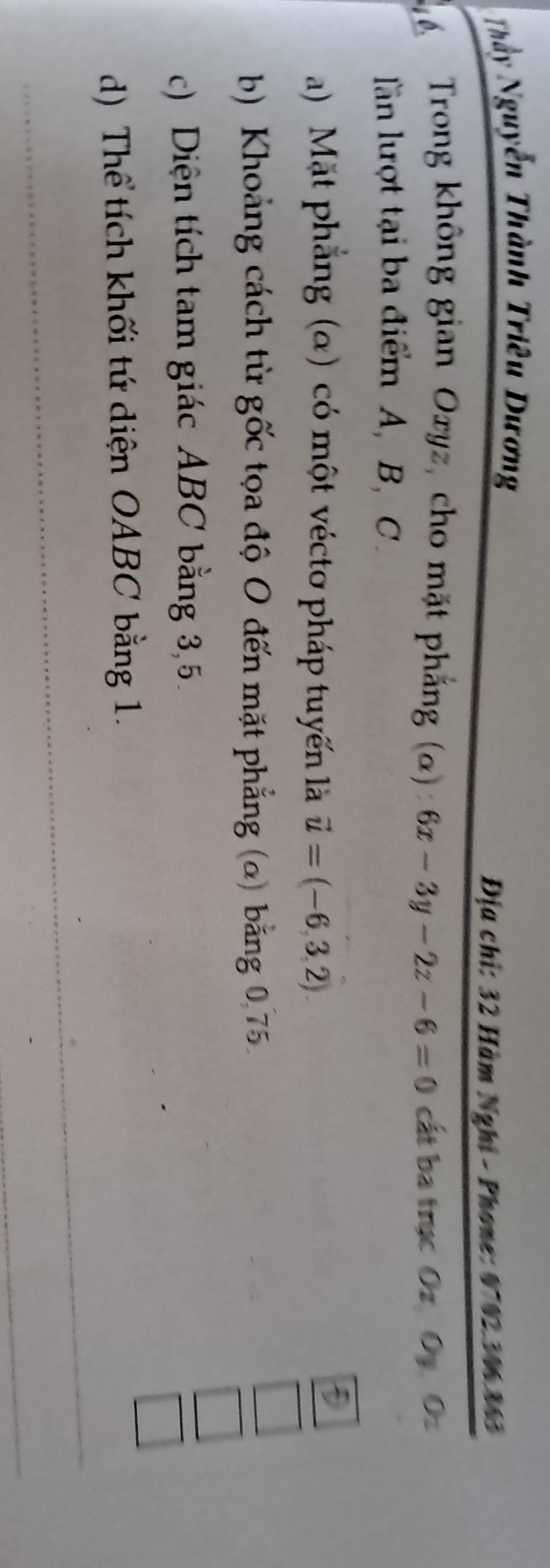 Thầy Nguyễn Thành Triêu Dương
Địa chỉ: 32 Hàm Nghi - Phone: 0702. 306.863
* Trong không gian Oryz, cho mặt phẳng (α) 6x-3y-2z-6=0 cất ba trục Oz Oy Oz
ln lượt tại ba điểm A, B, C.
a) Mặt phẳng (α) có một vécto pháp tuyến là vector u=(-6,3,2)
b) Khoảng cách từ gốc tọa độ O đến mặt phẳng (o) bằng 0 75
c) Diện tích tam giác ABC bằng 3, 5.
^circ  
_ 
d) Thể tích khối tứ diện OABC bằng 1.