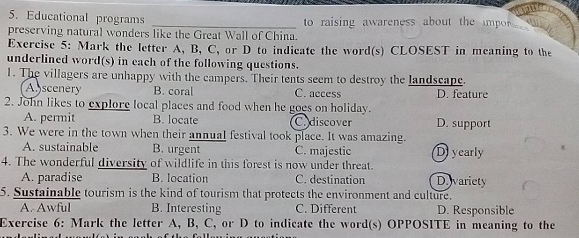 Educational programs _ to raising awareness about the impor 
preserving natural wonders like the Great Wall of China.
Exercise 5: Mark the letter A, B, C, or D to indicate the word(s) CLOSEST in meaning to the
underlined word(s) in each of the following questions.
1. The villagers are unhappy with the campers. Their tents seem to destroy the landscape.
Abscenery B. coral C. access D. feature
2. John likes to explore local places and food when he goes on holiday.
A. permit B. locate C. discover D. support
3. We were in the town when their annual festival took place. It was amazing.
A. sustainable B. urgent C. majestic D yearly
4. The wonderful diversity of wildlife in this forest is now under threat.
A. paradise B. location C. destination D.variety
5. Sustainable tourism is the kind of tourism that protects the environment and culture.
A. Awful B. Interesting C. Different D. Responsible
Exercise 6: Mark the letter A, B, C, or D to indicate the word(s) OPPOSITE in meaning to the