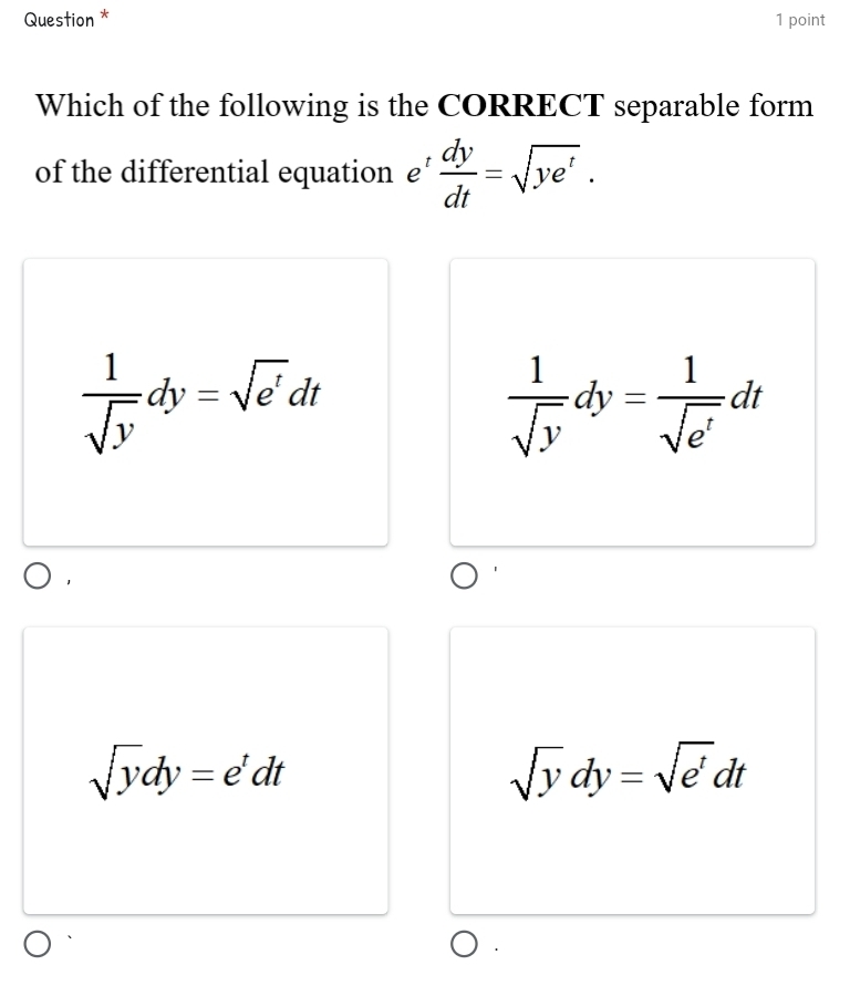 Question * 1 point
Which of the following is the CORRECT separable form
of the differential equation £’  dy/dt =sqrt(ye^t).
 1/sqrt(y) dy=sqrt(e^t)dt
 1/sqrt(y) dy= 1/sqrt(e^t) dt
sqrt(y)dy=e^tdt
sqrt(y)dy=sqrt(e^t)dt