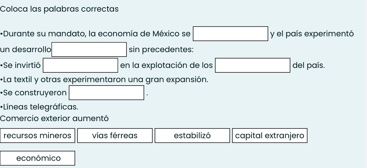 Coloca las palabras correctas
*Durante su mandato, la economía de México se □ y el país experimentó
un desarrollo sin precedentes:
•Se invirtió x_ □ /□   en la explotación de los □ del país.
•La textil y otras experimentaron una gran expansión.
•Se construyeron | 
•Líneas telegráficas.
Comercio exterior aumentó
recursos mineros vías férreas estabilizó capital extranjero
económico