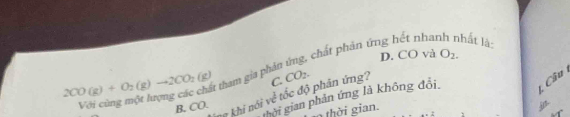 chất phản ứng hết nhanh nhất là:
D. CO và O_2.
2CO(g)+O_2(g)to 2CO_2(g)
C. Câu
Với cùng một lượng các chất tham gia phải CO_2. 
ng khi nói về tốc độ phản ứng?
mời gian phản ứng là không đổi.
B. CO.
th ian .
án.
6T