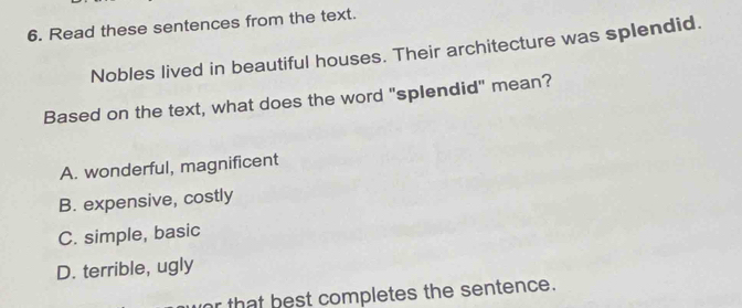 Read these sentences from the text.
Nobles lived in beautiful houses. Their architecture was splendid.
Based on the text, what does the word "splendid" mean?
A. wonderful, magnificent
B. expensive, costly
C. simple, basic
D. terrible, ugly
or that best completes the sentence.