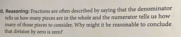 Reasoning: Fractions are often described by saying that the denominator 
tells us how many pieces are in the whole and the numerator tells us how 
many of those pieces to consider. Why might it be reasonable to conclude 
that division by zero is zero?