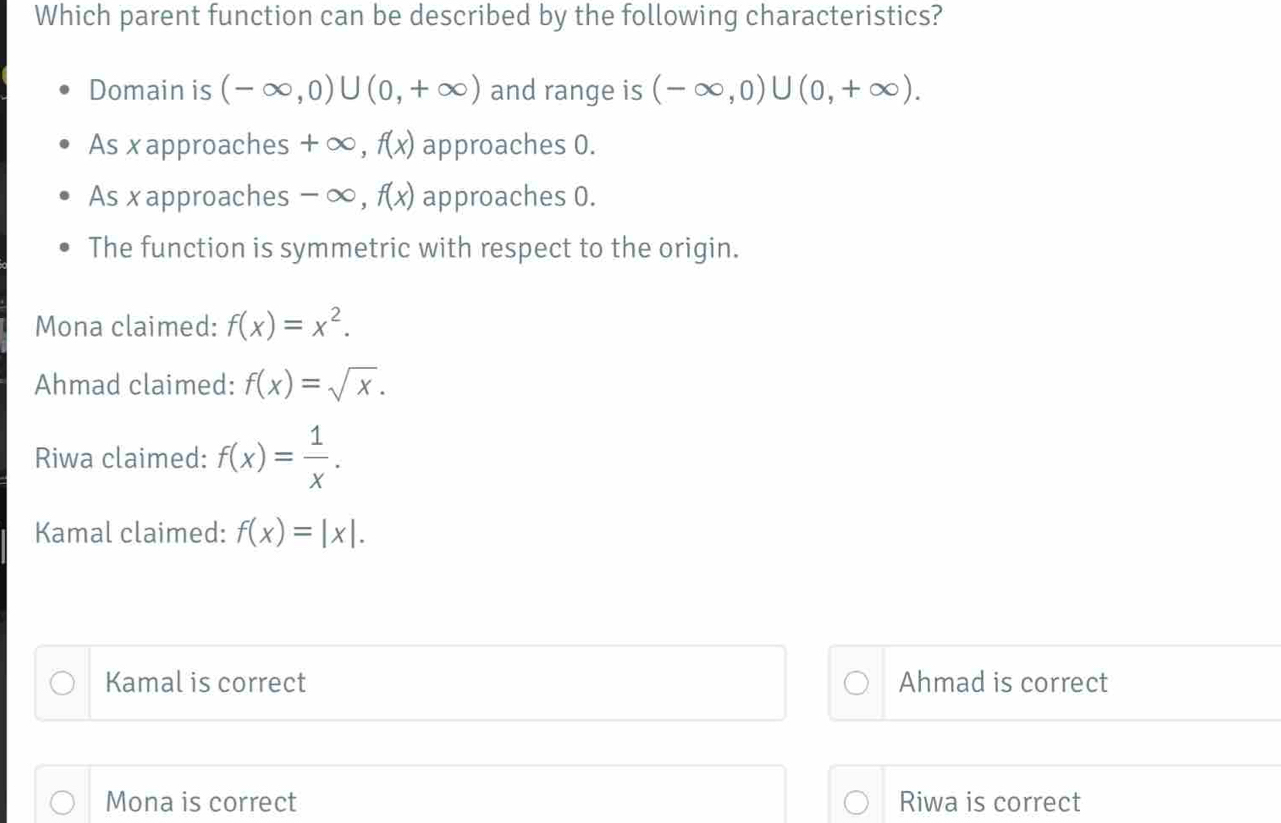 Which parent function can be described by the following characteristics?
Domain is (-∈fty ,0)∪ (0,+∈fty ) and range is (-∈fty ,0)∪ (0,+∈fty ).
As x approaches +∞, f(x) approaches 0.
As x approaches - ∞, f(x) approaches 0.
The function is symmetric with respect to the origin.
Mona claimed: f(x)=x^2.
Ahmad claimed: f(x)=sqrt(x).
Riwa claimed: f(x)= 1/x .
Kamal claimed: f(x)=|x|. 
Kamal is correct Ahmad is correct
Mona is correct Riwa is correct