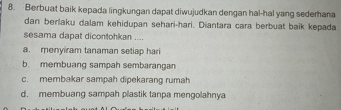 Berbuat baik kepada lingkungan dapat diwujudkan dengan hal-hal yang sederhana
dan berlaku dalam kehidupan sehari-hari. Diantara cara berbuat baik kepada
sesama dapat dicontohkan ....
a. menyiram tanaman setiap hari
b. membuang sampah sembarangan
c. membakar sampah dipekarang rumah
d. membuang sampah plastik tanpa mengolahnya