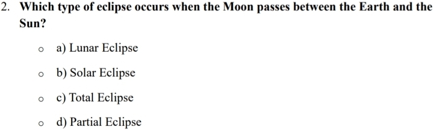 Which type of eclipse occurs when the Moon passes between the Earth and the
Sun?
a) Lunar Eclipse
b) Solar Eclipse
c) Total Eclipse
d) Partial Eclipse