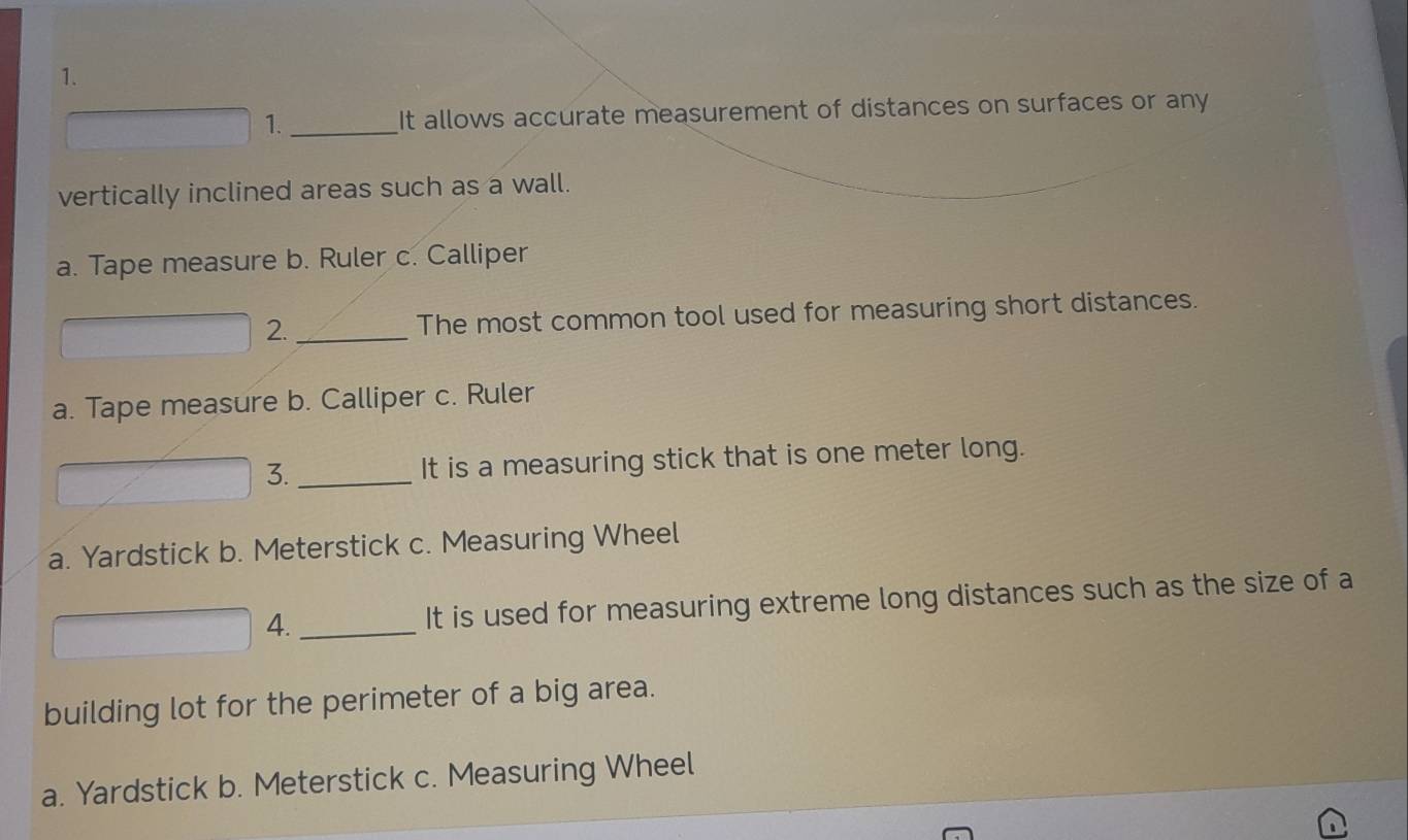 It allows accurate measurement of distances on surfaces or any 
vertically inclined areas such as a wall.
a. Tape measure b. Ruler c. Calliper
2._ The most common tool used for measuring short distances.
a. Tape measure b. Calliper c. Ruler
3. _It is a measuring stick that is one meter long.
a. Yardstick b. Meterstick c. Measuring Wheel
4._ It is used for measuring extreme long distances such as the size of a
building lot for the perimeter of a big area.
a. Yardstick b. Meterstick c. Measuring Wheel