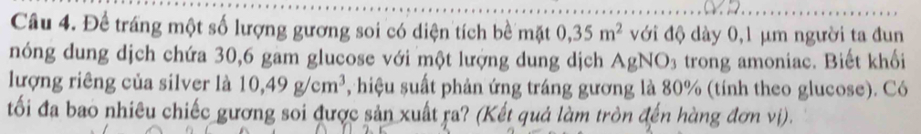 Để tráng một số lượng gương soi có diện tích bề mặt 0,35m^2 với độ dày 0,1 μm người ta đun 
nóng dung dịch chứa 30, 6 gam glucose với một lượng dung dịch AgNO_3 trong amoniac. Biết khối 
lượng riêng của silver là 10,49g/cm^3 , hiệu suất phản ứng tráng gương là 80% (tính theo glucose). Có 
tối đa bao nhiêu chiếc gương soi được sản xuất ra? (Kết quả làm tròn đến hàng đơn vị).