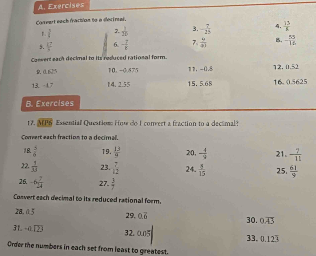 Exercises 
Convert each fraction to a decimal. 
4.  13/8 
1.  3/5 
3. 
2.  1/20  - 7/25 
5.  17/5  - 7/8  7.  9/40  8. - 55/16 
6. 
Convert each decimal to its reduced rational form. 
9. 0.625 10. -0.875 11. -0.8
12. 0.52
13. -4.7 14. 2.55 15. 5.68 16. 0.5625
B. Exercises 
17. MP6 Essential Question: How do I convert a fraction to a decimal? 
Convert each fraction to a decimal. 
18.  5/6  19.  13/9  20. - 4/9  21.  7/11 
22.  5/33  23.  7/12  24.  8/15   61/9 
25. 
26. -6 7/24  27.  3/7 
Convert each decimal to its reduced rational form. 
28, 0.5
29. 0.overline 6 30. 0.overline 43
31. -0.overline 123 32. 0. 0overline 5 0.12overline 3
33. 
Order the numbers in each set from least to greatest.