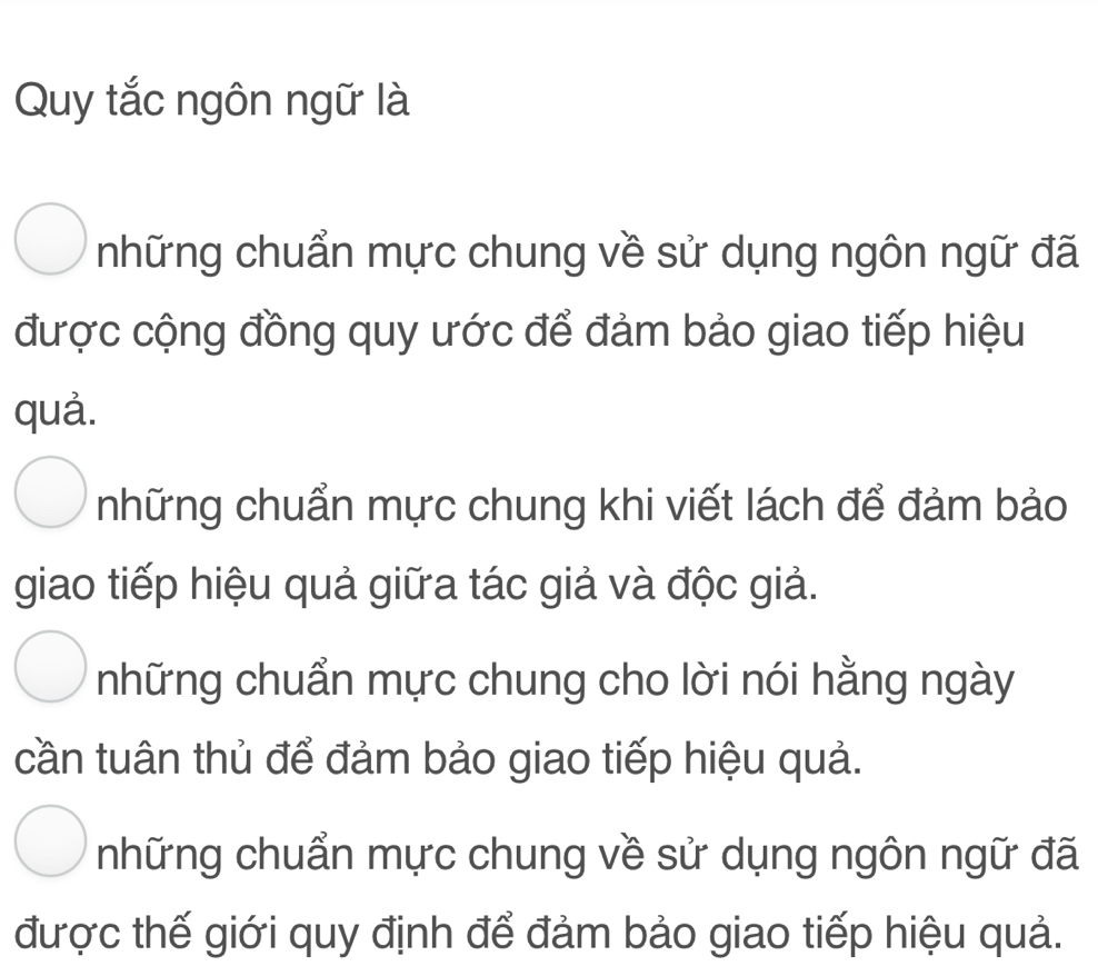 Quy tắc ngôn ngữ là
những chuẩn mực chung về sử dụng ngôn ngữ đã
được cộng đồng quy ước để đảm bảo giao tiếp hiệu
quả.
những chuẩn mực chung khi viết lách để đảm bảo
giao tiếp hiệu quả giữa tác giả và độc giả.
những chuẩn mực chung cho lời nói hằng ngày
cần tuân thủ để đảm bảo giao tiếp hiệu quả.
những chuẩn mực chung về sử dụng ngôn ngữ đã
được thế giới quy định để đảm bảo giao tiếp hiệu quả.