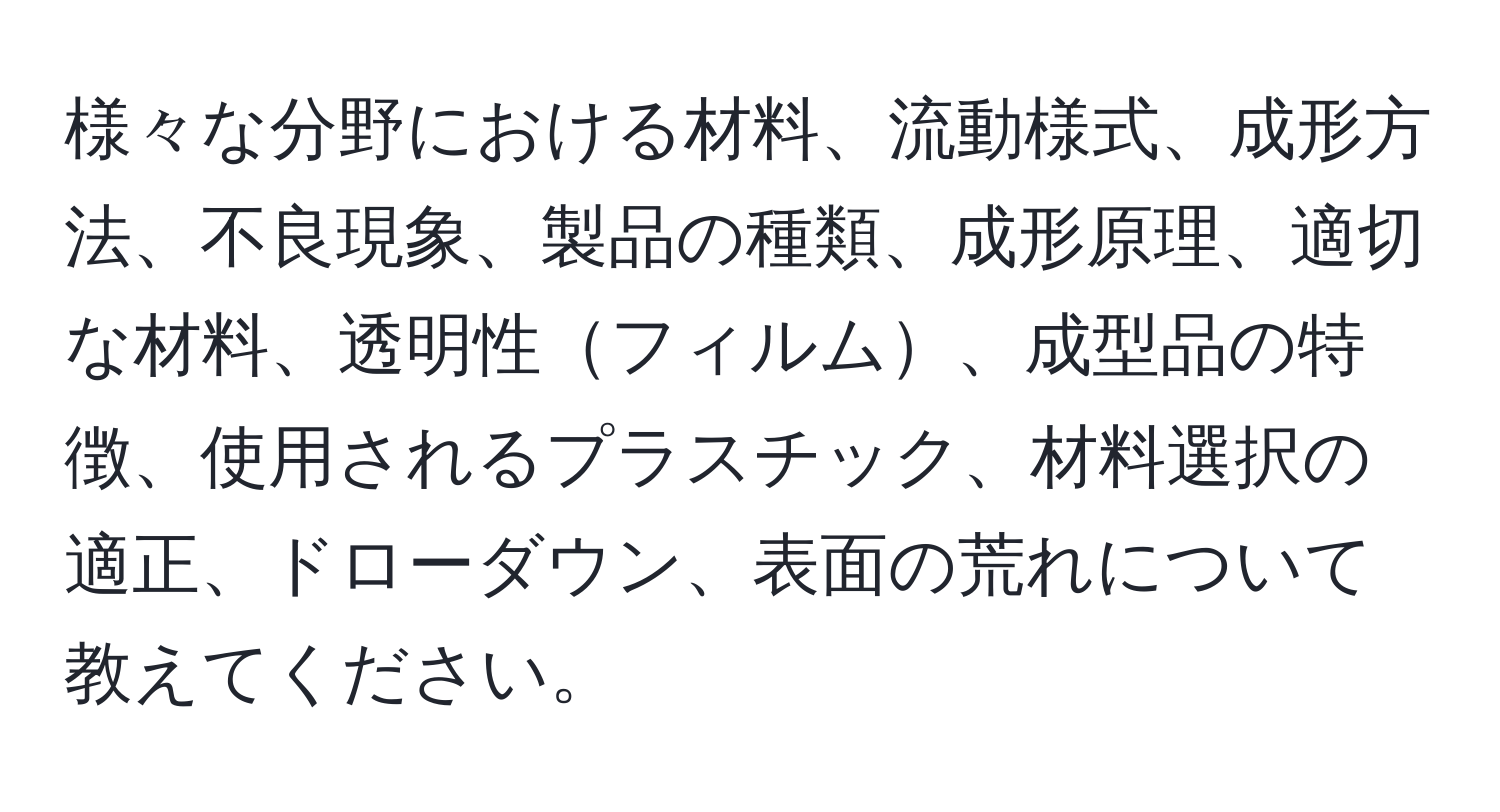 様々な分野における材料、流動様式、成形方法、不良現象、製品の種類、成形原理、適切な材料、透明性フィルム、成型品の特徴、使用されるプラスチック、材料選択の適正、ドローダウン、表面の荒れについて教えてください。