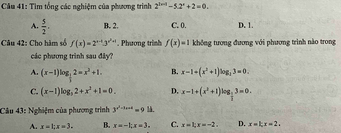 Tìm tổng các nghiệm của phương trình 2^(2x+1)-5.2^x+2=0.
A.  5/2 . B. 2. C. 0. D. 1.
Câu 42: Cho hàm số f(x)=2^(x-1).3^(x^2)+1. Phương trình f(x)=1 không tương đương với phương trình nào trong
các phương trình sau đây?
A. (x-1)log _ 1/3 2=x^2+1.
B. x-1+(x^2+1)log _23=0.
C. (x-1)log _32+x^2+1=0. D. x-1+(x^2+1)log _ 1/2 3=0. 
Câu 43: Nghiệm của phương trình 3^(x^2)-3x+4=9la.
A. x=1; x=3. B. x=-1; x=3. C. x=1; x=-2. D. x=1; x=2.