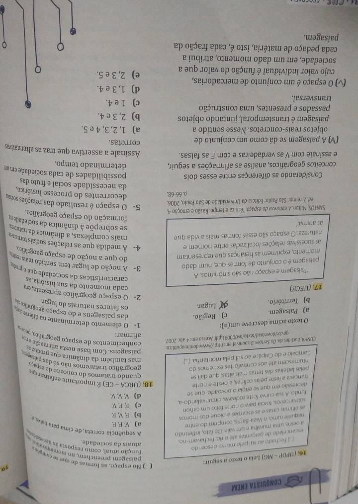 CONQUISTA ENEM
16. (UFOP - MG) Leia o texto a seguir:
(   o espaço , as formas de que s  compõ e 
paisagem preenchem, no moment   
[.] Fechado ao sul pelo morro, descendo 19
função atual, como resposta às necessidad
escancelado de gargantas até o río, fechavam-no,
atuais da sociedade.
a oeste, uma muralha e um vale. De fato, infletindo A sequência correta, de cima para baixo, é
naquele rumo, o Vaza-Barrís, comprimido entre a) V, F, F.
as últimas casas e as escarpas a pique dos morros
b) F, V, F.
c) F, F, V.
sobranceiros, torcia para o norte feito um cañon
fundo. A sua curva forte rodeava, circunvalando-a,
depressão em que se erigia o povoado, que se d) V, V, V.
trancava a leste pelas colinas, a oeste e norte  18, (URCA - CE) É importante enfatizar que
pelas ladeiras das terras mais altas, que calí se quando tratamos do conceito de espaço
intumescem até aos contrafortes extremos do geográfico trataremos não só das paisagems
Cambaio e do Caipá; e ao suí pela montanha. [...] mas também da dinâmica que produz as
CUNHA, Euclides da. Os Sertões Disponível em: http://www.dominiopublico.
paisagens. Com base nesta afirmação e nos
gov.br/download/texto/bv000091.pdf.Acesso em: 4 abr. 2007
conheciment   de espaço geográfic  de
afirmar:
O texto acima descreve um(a):
1- O elemento determinante na diferenciação
a) Paisagem. c) Região.
das paisagens e do espaço geográfio so
b) Território. Lugar.
os fatores naturais do lugar.
2- O espaço geográfico apresenta, em
17. (UECE)
cada momento da sua história, as
*Paisagem e espaço não são sinônimos. A
características da sociedade que o produ
paisagem é o conjunto de formas que, num dado  3- A noção de lugar tem sentido mais restra
momento, exprimem as heranças que representam do que a noção de espaço geográfico.
as sucessivas relações localizadas entre homem e 4- À medida que as relações sociais tornam 
natureza. O espaço são essas formas mais a vida que mais complexas, a dinâmica da natureza
as anima."
se sobrepõe à dinâmica da sociedade na
formação do espaço geográfico.
SANTOS, Milton. A natureza do espaço. Técnica e tempo. Razão e emoção 4.
ed. 2. reimpr. São Paulo: Editora da Universidade de São Paulo, 2006.
5- O espaço é resultado das relações sociais
p. 66-68. decorrentes do processo histórico,
da necessidade social e fruto das
Considerando as diferenças entre esses dois
possibilidades de cada sociedade em um
conceitos geográficos, analise as afirmações a seguir, determinado tempo.
e assinale com V as verdadeiras e com F as falsas. Assinale a assertiva que traz as alternativas
(V) A paisagem se dá como um conjunto de
corretas.
objetos reais-concretos. Nesse sentido a a) 1, 2, 3, 4 e 5.
paisagem é transtemporal, juntando objetos b) 2, 3 e 4.
passados e presentes, uma construção c) 1 e 4.
transversal.
d) 1, 3 e 4.
(v) O espaço é um conjunto de mercadorias, e) 2, 3 e 5.
cujo valor individual é função do valor que a
sociedade, em um dado momento, atribui a
cada pedaço de matéria, isto é, cada fração da 。 。
paisagem.
the