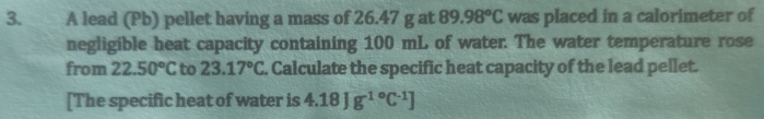 A lead (Pb) pellet having a mass of 26.47 g at 89.98°C was placed in a calorimeter of 
negligible heat capacity containing 100 mL of water. The water temperature rose 
from 22.50°C to 23.17°C. Calculate the specific heat capacity of the lead pellet. 
[The specific heat of water is 4.18Jg^((-1)°C^-1)]