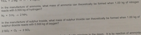 TiCl_4+2Mgto
In the manufacture of ammonia, what mass of ammonia can theoretically be formed when 1.00 kg of nitrogen 
reacts with 0.500 kg of hydrogen?
N_2+3H_2to 2NH_3
In the manufacture of sulphur troxide, what mass of sulphur trioxide can theoretically be formed when 1.00 kg of 
sulphur dioxide reacts with 0.500 kg of oxygen?
2SO_2+O_2to 2SO_3
cions in the moon. It is by reaction of ammonia