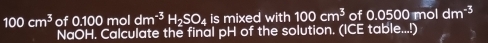 100cm^3 of 0.100mol dm^(-3)H_2SO_4 is mixed with 100cm^3 of 0.0500 mol dm^(-3)
NaOH. Calculate the final pH of the solution. (ICE table...!)