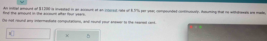 An initial amount of $1200 is invested in an account at an interest rate of 8.5% per year, compounded continuously. Assuming that no withdrawals are made, 
find the amount in the account after four years. 
Do not round any intermediate computations, and round your answer to the nearest cent. 
×