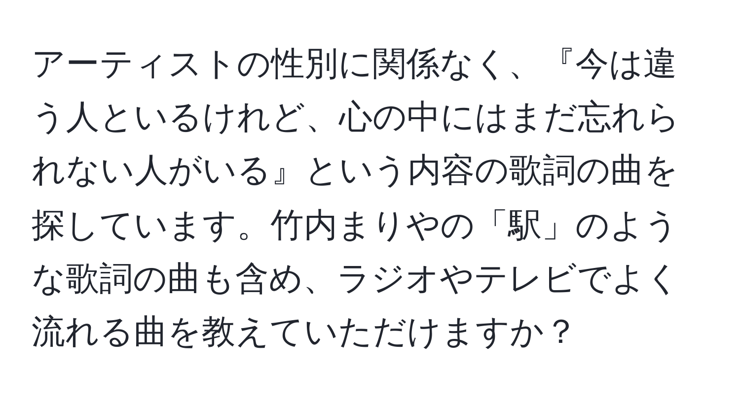 アーティストの性別に関係なく、『今は違う人といるけれど、心の中にはまだ忘れられない人がいる』という内容の歌詞の曲を探しています。竹内まりやの「駅」のような歌詞の曲も含め、ラジオやテレビでよく流れる曲を教えていただけますか？