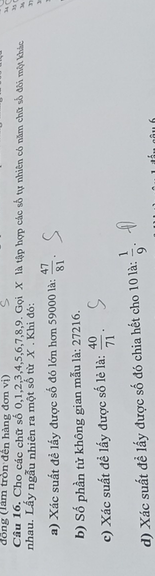 đồng (làm tròn đến hàng đơn vị) 
14 
5 
Câu 16. Cho các chữ số 0, 1, 2, 3, 4, 5, 6, 7, 8, 9. Gọi X là tập hợp các số tự nhiên có năm chữ số đôi một khác 36
nhau. Lấy ngẫu nhiên ra một số từ X. Khi đó: 37 
a) Xác suất để lấy được số đó lớn hơn 59000 là:  47/81 . 
3 
b) Số phần tử không gian mẫu là: 27216. 
c) Xác suất đề lấy được số lẻ là:  40/71 . 
d) Xác suất để lấy được số đó chia hết cho 10 là:  1/9 .