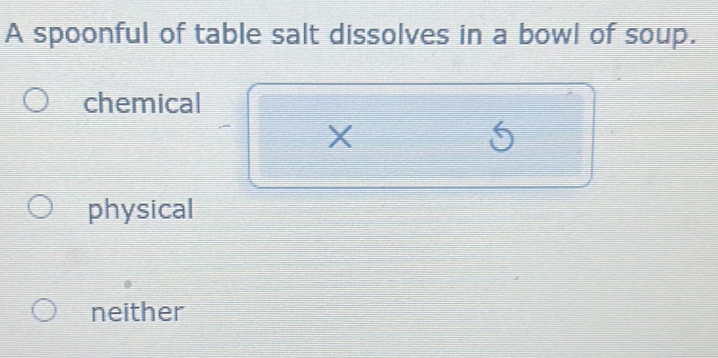 A spoonful of table salt dissolves in a bowl of soup.
chemical
X
5
physical
neither