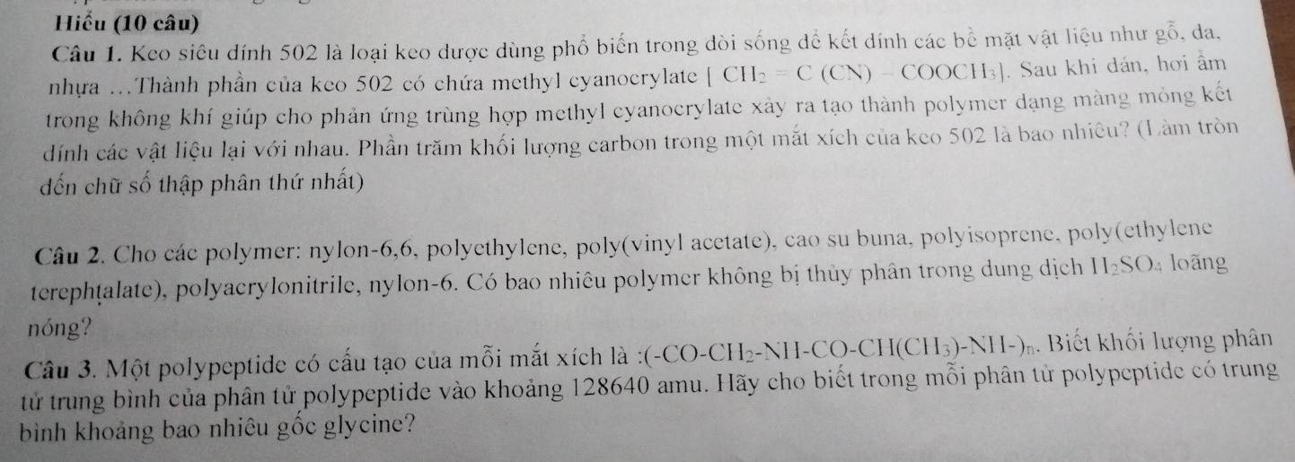 Hiểu (10 câu) 
Câu 1. Keo siêu đính 502 là loại keo được dùng phổ biến trong dòi sống để kết dính các bề mặt vật liệu như gỗ, da. 
nhựa ...Thành phần của keo 502 có chứa methyl cyanocrylate [CH_2=C(CN)-COOCH_3]. Sau khi dán, hơi âm 
trong không khí giúp cho phản ứng trùng hợp methyl cyanocrylate xày ra tạo thành polymer dạng màng mỏng kết 
dính các vật liệu lại với nhau. Phần trăm khối lượng carbon trong một mắt xích của keo 502 là bao nhiêu? (Làm tròn 
đến chữ số thập phân thứ nhất) 
Câu 2. Cho các polymer: nylon -6, 6, polyethylene, poly(vinyl acetate), cao su buna, polyisoprene, poly(ethylene 
terephṭalate), polyacrylonitrile, nylon-6. Có bao nhiêu polymer không bị thủy phân trong dung dịch H_2SO 4 loãng 
nóng? 
Câu 3. Một polypeptide có cấu tạo của mỗi mắt xích là (-CO-CH_2-NH-CO-CH(CH_3)-NH-)n. Biết khối lượng phân 
tử trung bình của phân tử polypeptide vào khoảng 128640 amu. Hãy cho biết trong mỗi phân tử polypeptide có trung 
bình khoảng bao nhiêu gốc glycine?