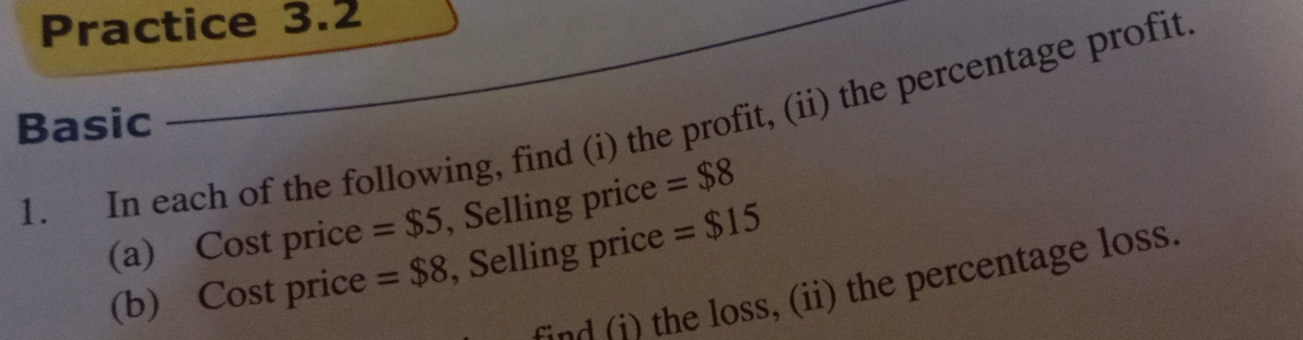 Practice 3.2 
1. In each of the following, find (i) the profit, (ii) the percentage profit 
Basic 
(a) Cost price = $5 , Selling price =$8
(b) Cost price =$8 , Selling price =$15
snd ) the loss, (ii) the percentage loss.