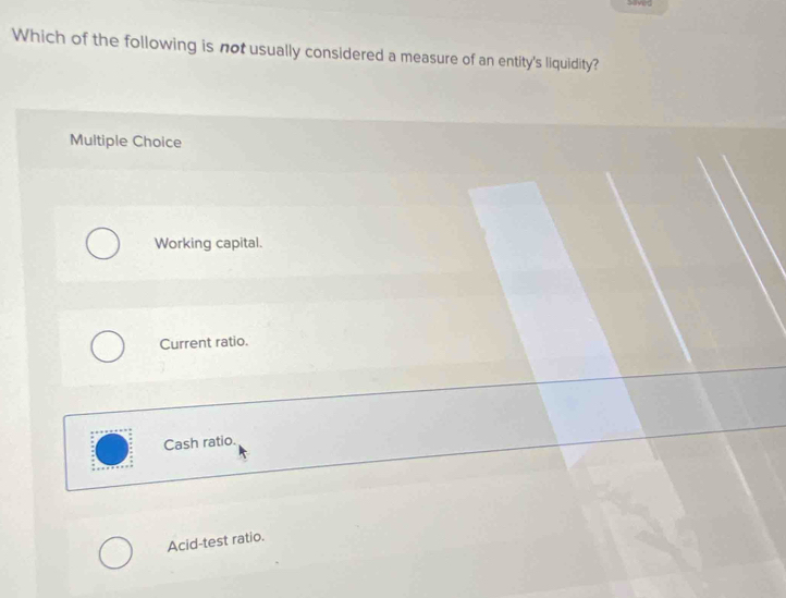 Which of the following is not usually considered a measure of an entity's liquidity?
Multiple Choice
Working capital.
Current ratio.
Cash ratio.
Acid-test ratio.