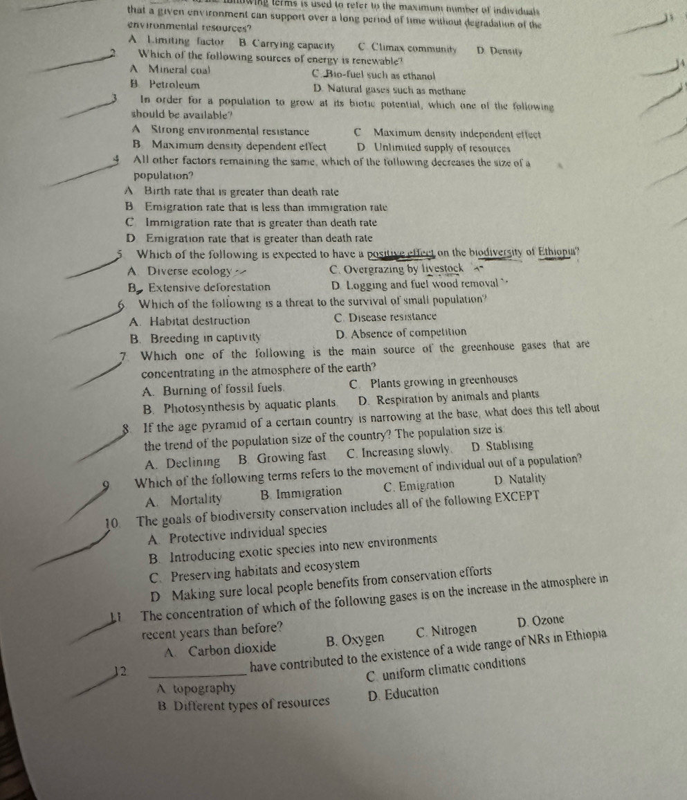ionowing terms is used to refer to the maximum number of individual .
that a given environment can support over a long period of time without degradation of the
environmental resources?
_A. Limiting  factor B. Carrying capacity C. Climax community D. Densily
Which of the following sources of energy is renewable?
A Mineral coal C. Bio-fuel such as ethanol
_
B Petroleum D. Natural gases such as methane
3 In order for a population to grow at its biotic potential, which one of the following
should be available?
A Strong environmental resistance C Maximum density independent effect
B Maximum density dependent effect D Unlimiled supply of resources
y All other factors remaining the same, which of the following decreases the size of a
population?
A Birth rate that is greater than death rate
B Emigration rate that is less than immigration rate
C Immigration rate that is greater than death rate
D Emigration rate that is greater than death rate
5 Which of the following is expected to have a positive effect on the biodiversity of Ethiopu?
A. Diverse ecology C. Overgrazing by livestock `
Be Extensive deforestation D Logging and fuel wood removal 
6. Which of the following is a threat to the survival of small population?
A. Habitat destruction C. Disease resistance
B. Breeding in captivity D. Absence of competition
7. Which one of the following is the main source of the greenhouse gases that are
concentrating in the atmosphere of the earth?
A. Burning of fossil fuels. C Plants growing in greenhouses
B. Photosynthesis by aquatic plants D. Respiration by animals and plants
8. If the age pyramid of a certain country is narrowing at the base, what does this tell about
the trend of the population size of the country? The population size is
A. Declining B. Growing fast C. Increasing slowly D Stablising
Which of the following terms refers to the movement of individual out of a population?
A. Mortality B. Immigration C. Emigration D Natality
10. The goals of biodiversity conservation includes all of the following EXCEPT
A. Protective individual species
B. Introducing exotic species into new environments
C. Preserving habitats and ecosystem
D Making sure local people benefits from conservation efforts
1  The concentration of which of the following gases is on the increase in the atmosphere in
recent years than before?
A. Carbon dioxide B. Oxygen C. Nitrogen D. Ozone
_
12_
have contributed to the existence of a wide range of NRs in Ethiopia
C uniform climatic conditions
A topography
B Different types of resources D. Education